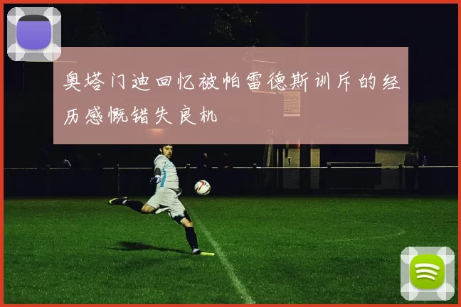 奥塔门迪回忆被帕雷德斯训斥的经历感慨错失良机