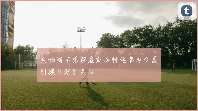 利物浦不愿解雇斯洛特他参与今夏引援计划引关注