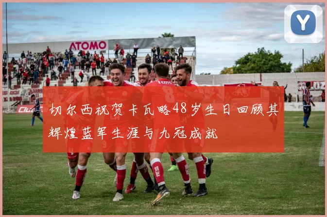 切尔西祝贺卡瓦略48岁生日回顾其辉煌蓝军生涯与九冠成就