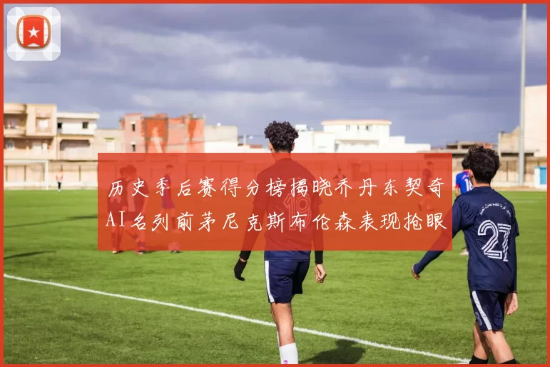 历史季后赛得分榜揭晓乔丹东契奇AI名列前茅尼克斯布伦森表现抢眼
