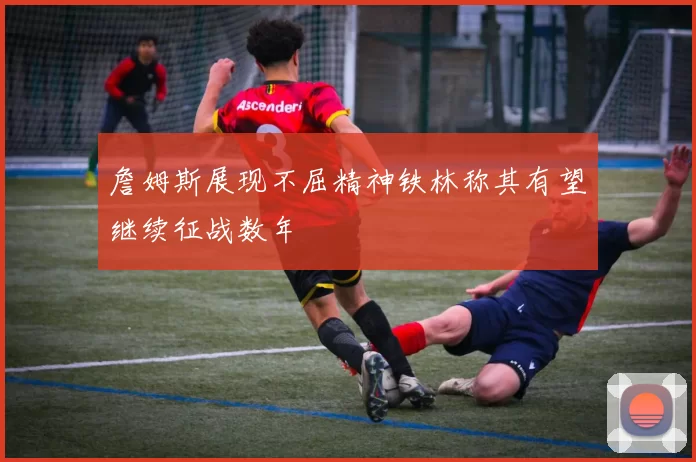 詹姆斯展现不屈精神铁林称其有望继续征战数年