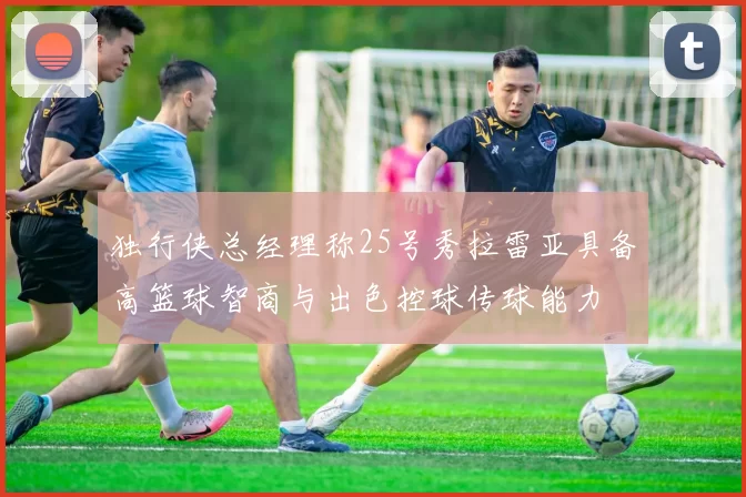 独行侠总经理称25号秀拉雷亚具备高篮球智商与出色控球传球能力