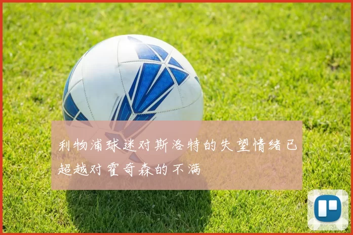 利物浦球迷对斯洛特的失望情绪已超越对霍奇森的不满