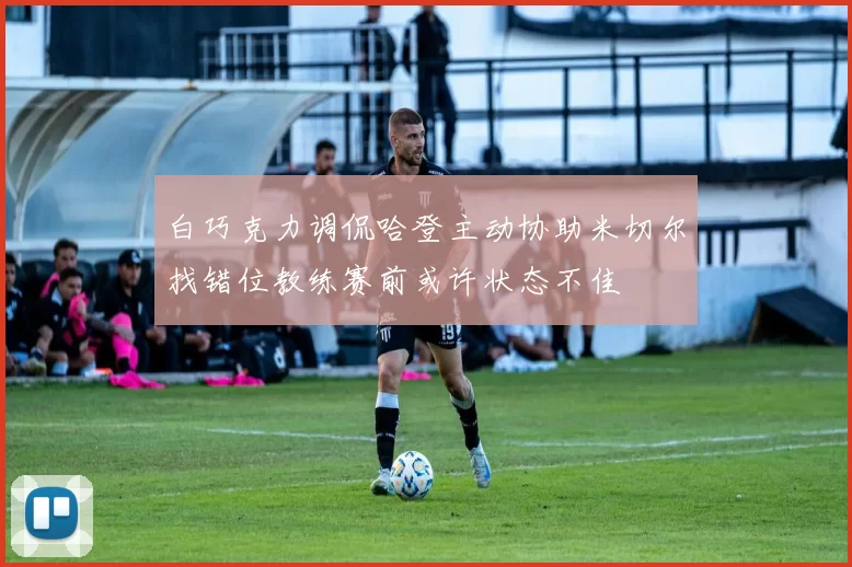 白巧克力调侃哈登主动协助米切尔找错位教练赛前或许状态不佳