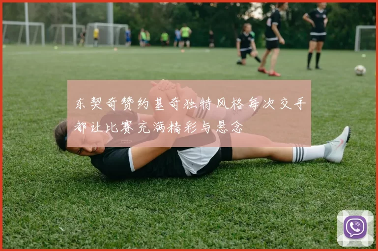 东契奇赞约基奇独特风格每次交手都让比赛充满精彩与悬念