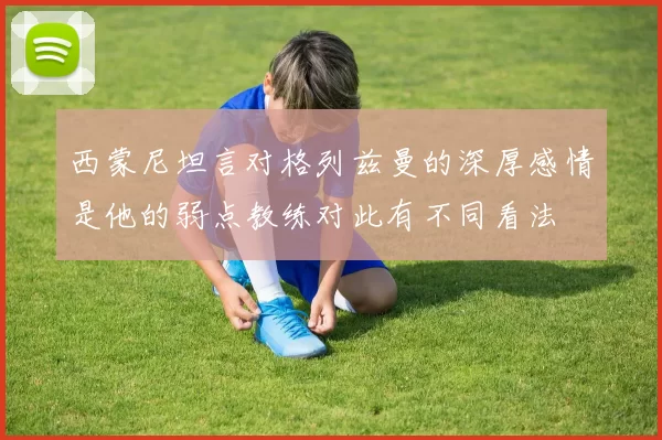 西蒙尼坦言对格列兹曼的深厚感情是他的弱点教练对此有不同看法